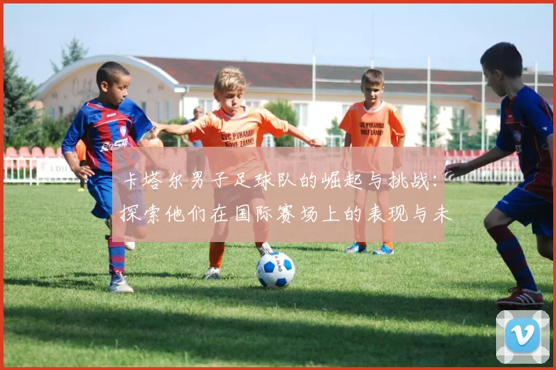 卡塔尔男子足球队的崛起与挑战：探索他们在国际赛场上的表现与未来展望