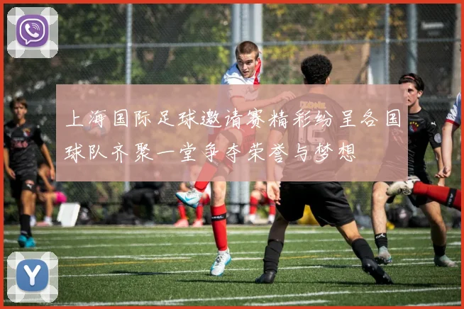 上海国际足球邀请赛精彩纷呈各国球队齐聚一堂争夺荣誉与梦想