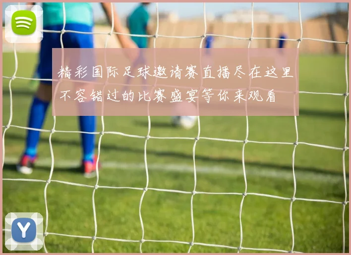 精彩国际足球邀请赛直播尽在这里不容错过的比赛盛宴等你来观看