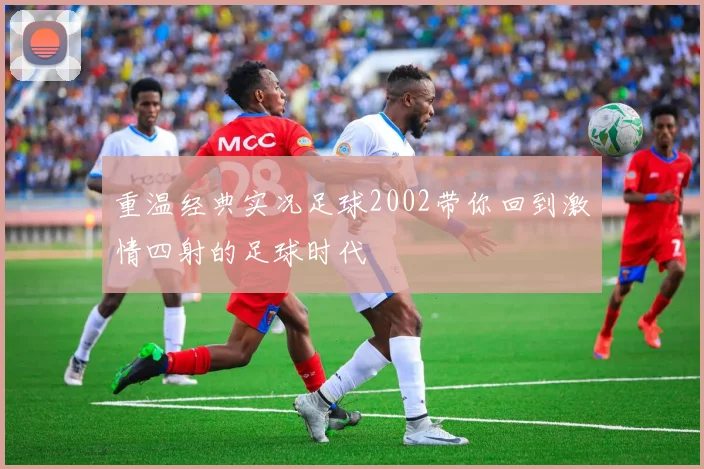重温经典实况足球2002带你回到激情四射的足球时代