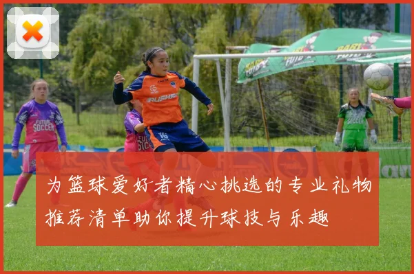 为篮球爱好者精心挑选的专业礼物推荐清单助你提升球技与乐趣