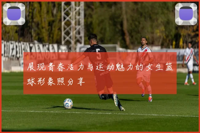 展现青春活力与运动魅力的女生篮球形象照分享