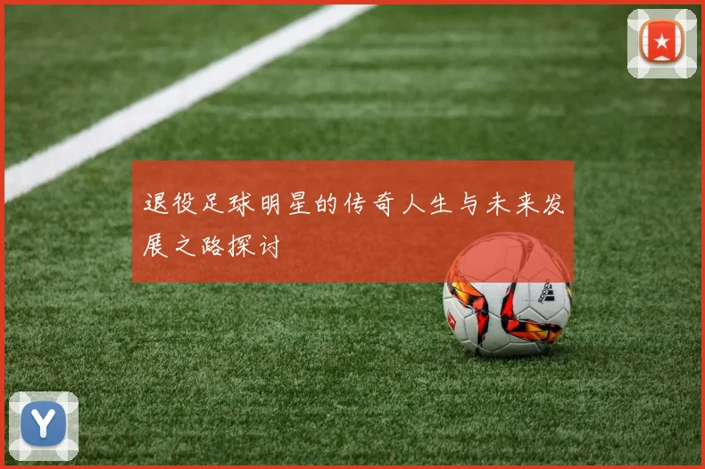 退役足球明星的传奇人生与未来发展之路探讨