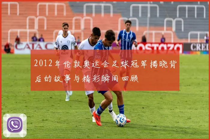 2012年伦敦奥运会足球冠军揭晓背后的故事与精彩瞬间回顾