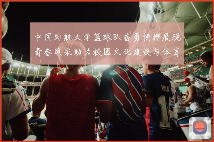 中国民航大学篮球队奋勇拼搏展现青春风采助力校园文化建设与体育精神传承
