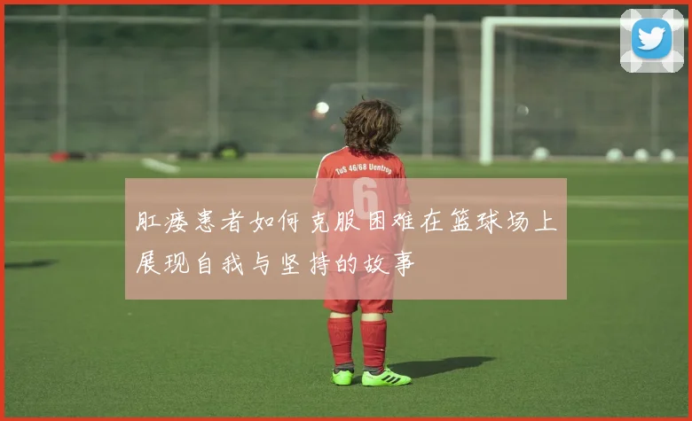 肛瘘患者如何克服困难在篮球场上展现自我与坚持的故事