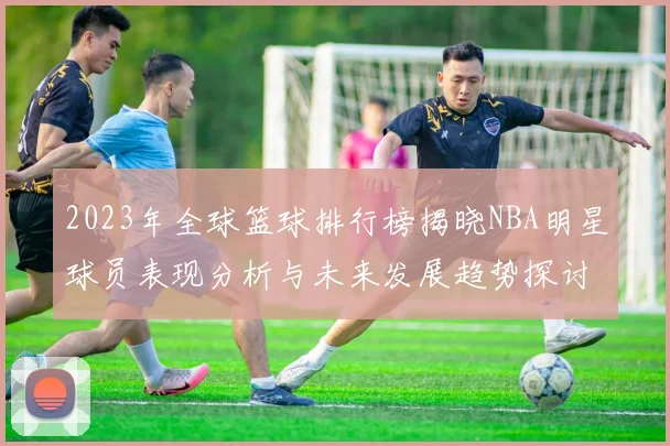 2023年全球篮球排行榜揭晓NBA明星球员表现分析与未来发展趋势探讨